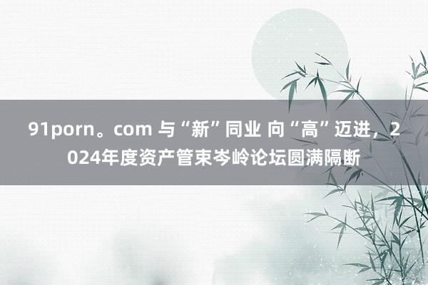 91porn。com 与“新”同业 向“高”迈进，2024年度资产管束岑岭论坛圆满隔断