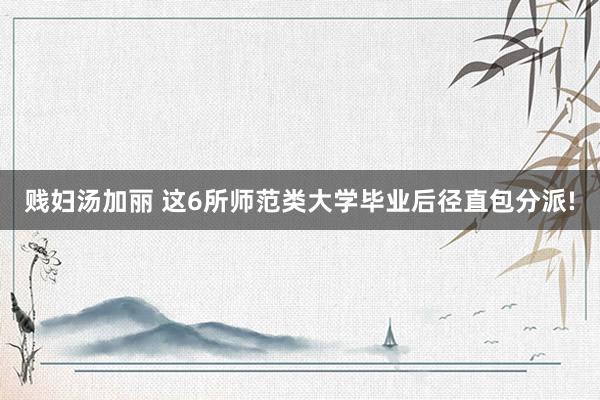 贱妇汤加丽 这6所师范类大学毕业后径直包分派!