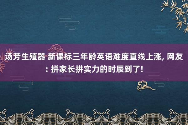 汤芳生殖器 新课标三年龄英语难度直线上涨， 网友: 拼家长拼实力的时辰到了!