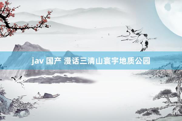 jav 国产 漫话三清山寰宇地质公园