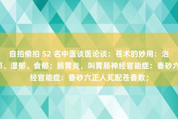 自拍偷拍 52 名中医谈医论谈：苍术的妙用：治气郁、血郁、痰郁、湿郁、食郁；肠胃炎，叫胃肠神经官能症：香砂六正人芄配苍香散；