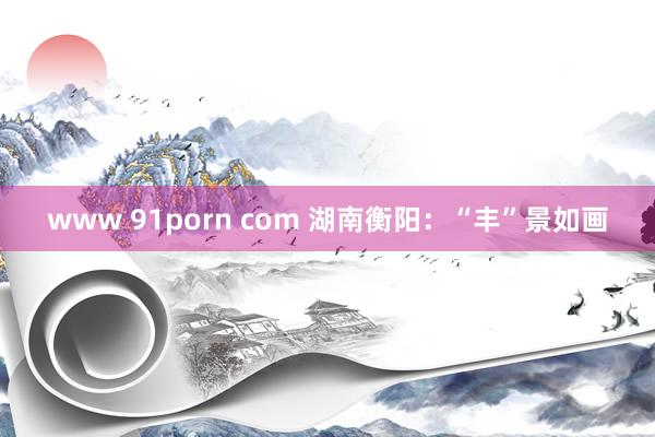 www 91porn com 湖南衡阳：“丰”景如画