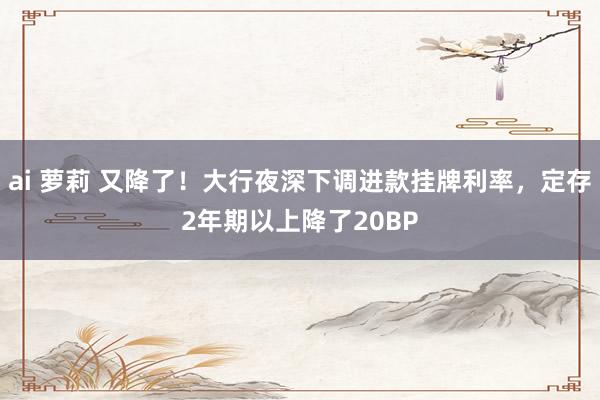 ai 萝莉 又降了！大行夜深下调进款挂牌利率，定存2年期以上降了20BP