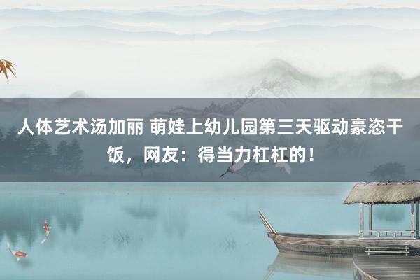 人体艺术汤加丽 萌娃上幼儿园第三天驱动豪恣干饭，网友：得当力杠杠的！