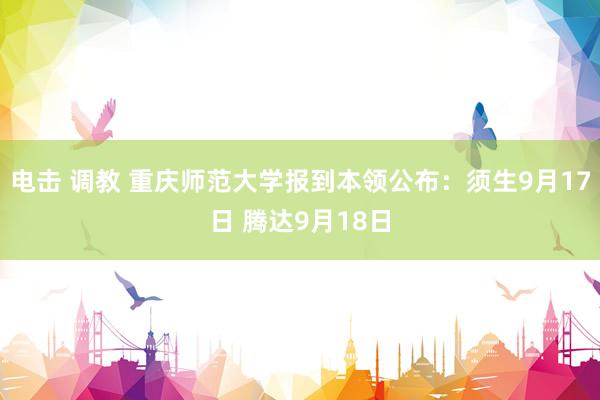 电击 调教 重庆师范大学报到本领公布：须生9月17日 腾达9月18日