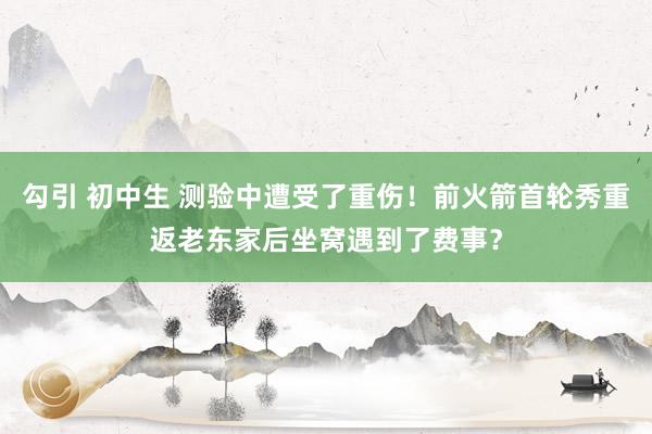 勾引 初中生 测验中遭受了重伤！前火箭首轮秀重返老东家后坐窝遇到了费事？