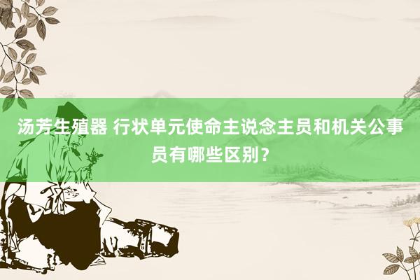 汤芳生殖器 行状单元使命主说念主员和机关公事员有哪些区别？