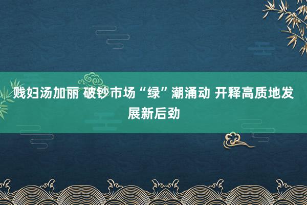 贱妇汤加丽 破钞市场“绿”潮涌动 开释高质地发展新后劲