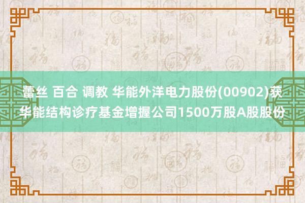 蕾丝 百合 调教 华能外洋电力股份(00902)获华能结构诊疗基金增握公司1500万股A股股份