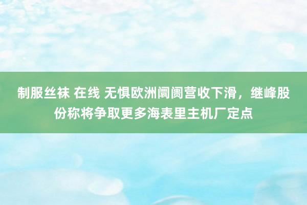 制服丝袜 在线 无惧欧洲阛阓营收下滑，继峰股份称将争取更多海表里主机厂定点