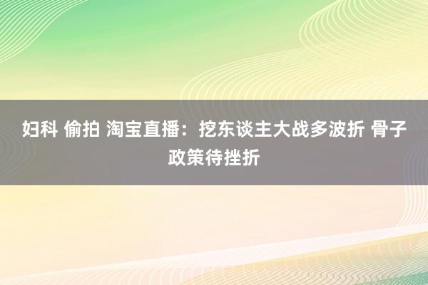 妇科 偷拍 淘宝直播：挖东谈主大战多波折 骨子政策待挫折