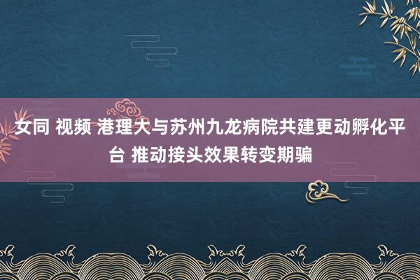 女同 视频 港理大与苏州九龙病院共建更动孵化平台 推动接头效果转变期骗