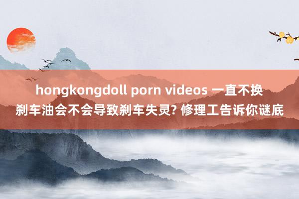 hongkongdoll porn videos 一直不换刹车油会不会导致刹车失灵? 修理工告诉你谜底