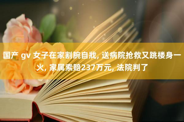 国产 gv 女子在家割腕自戕， 送病院抢救又跳楼身一火， 家属索赔237万元， 法院判了