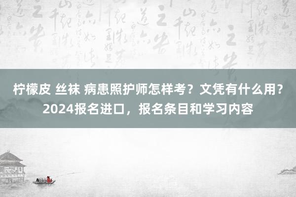 柠檬皮 丝袜 病患照护师怎样考？文凭有什么用？2024报名进口，报名条目和学习内容