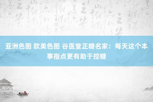 亚洲色图 欧美色图 谷医堂正糖名家：每天这个本事指点更有助于控糖