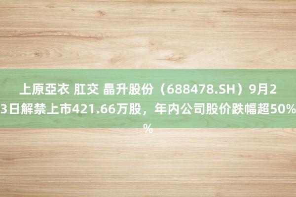 上原亞衣 肛交 晶升股份（688478.SH）9月23日解禁上市421.66万股，年内公司股价跌幅超50%