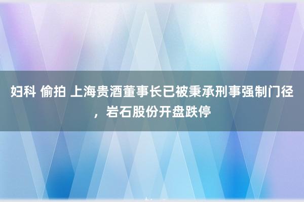 妇科 偷拍 上海贵酒董事长已被秉承刑事强制门径，岩石股份开盘跌停