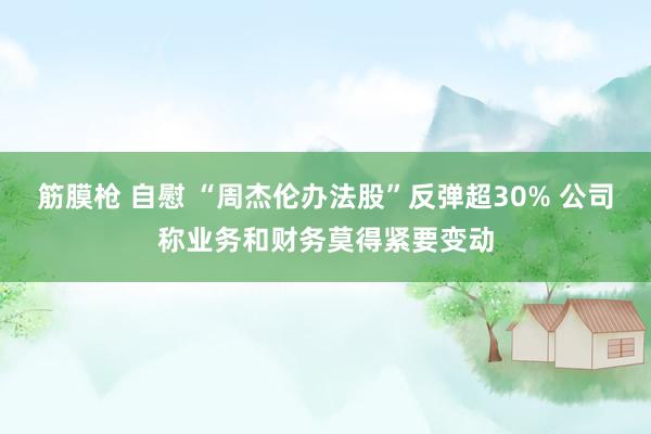 筋膜枪 自慰 “周杰伦办法股”反弹超30% 公司称业务和财务莫得紧要变动