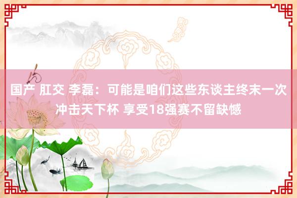 国产 肛交 李磊：可能是咱们这些东谈主终末一次冲击天下杯 享受18强赛不留缺憾