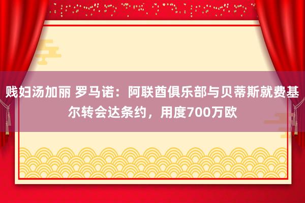 贱妇汤加丽 罗马诺：阿联酋俱乐部与贝蒂斯就费基尔转会达条约，用度700万欧