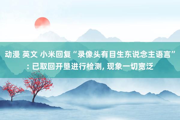 动漫 英文 小米回复“录像头有目生东说念主语言”: 已取回开垦进行检测， 现象一切宽泛