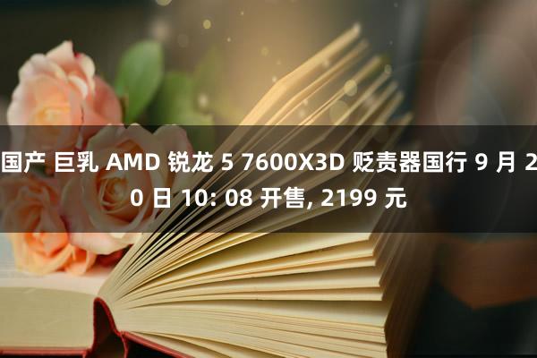 国产 巨乳 AMD 锐龙 5 7600X3D 贬责器国行 9 月 20 日 10: 08 开售， 2199 元