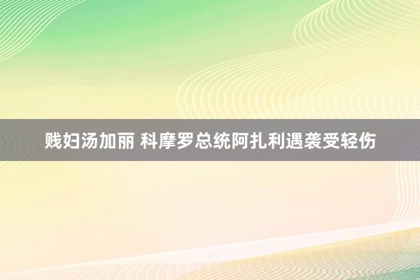 贱妇汤加丽 科摩罗总统阿扎利遇袭受轻伤