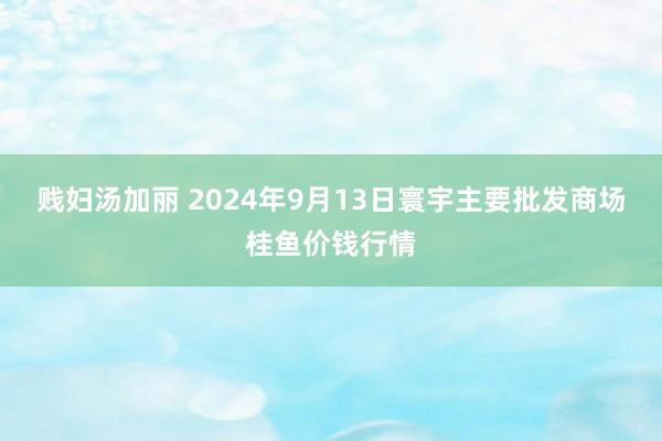 贱妇汤加丽 2024年9月13日寰宇主要批发商场桂鱼价钱行情