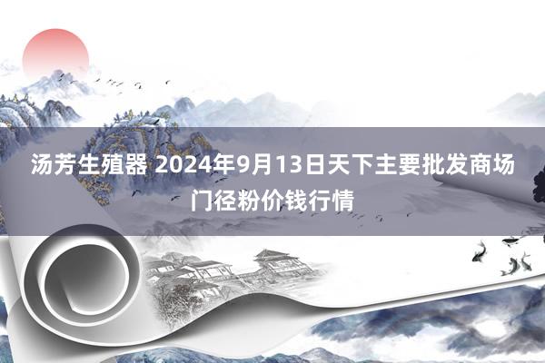 汤芳生殖器 2024年9月13日天下主要批发商场门径粉价钱行情