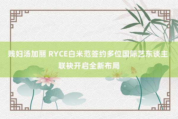 贱妇汤加丽 RYCE白米范签约多位国际艺东谈主 联袂开启全新布局