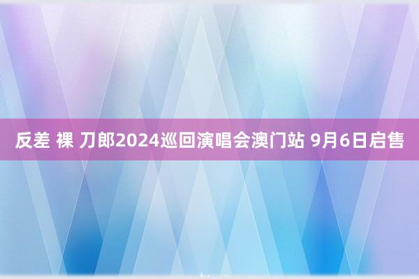 反差 裸 刀郎2024巡回演唱会澳门站 9月6日启售