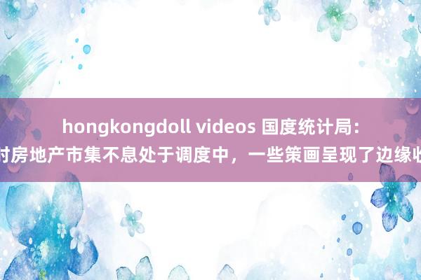 hongkongdoll videos 国度统计局：现时房地产市集不息处于调度中，一些策画呈现了边缘收窄