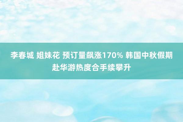 李春城 姐妹花 预订量飙涨170% 韩国中秋假期赴华游热度合手续攀升