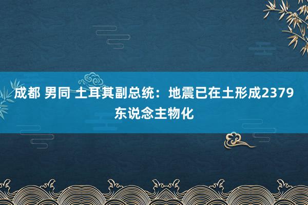 成都 男同 土耳其副总统：地震已在土形成2379东说念主物化