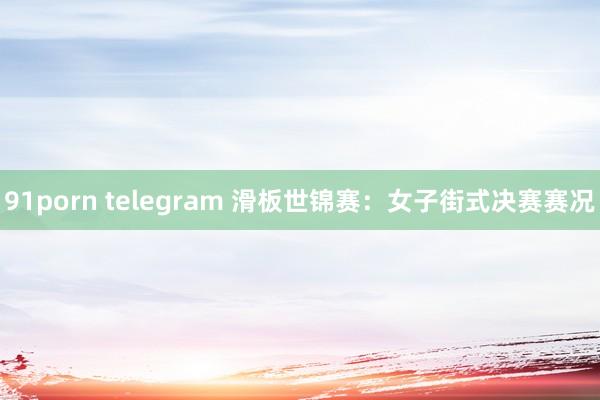 91porn telegram 滑板世锦赛：女子街式决赛赛况