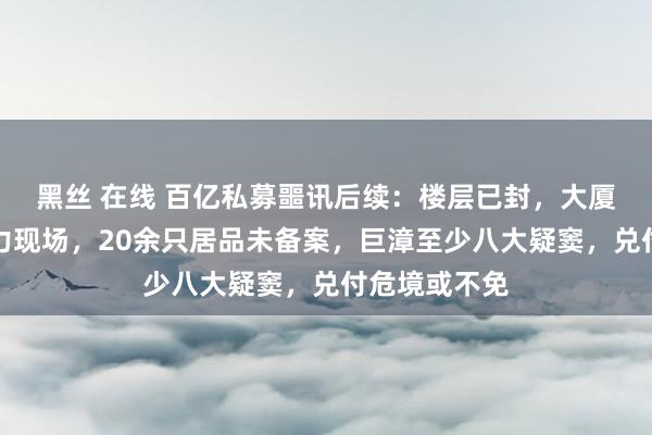 黑丝 在线 百亿私募噩讯后续：楼层已封，大厦职员施展暴力现场，20余只居品未备案，巨漳至少八大疑窦，兑付危境或不免