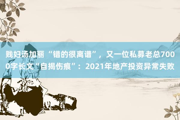 贱妇汤加丽 “错的很离谱”，又一位私募老总7000字长文“自揭伤痕”：2021年地产投资异常失败