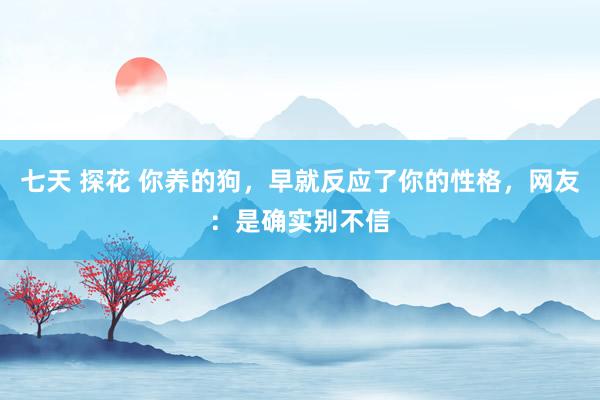 七天 探花 你养的狗，早就反应了你的性格，网友：是确实别不信