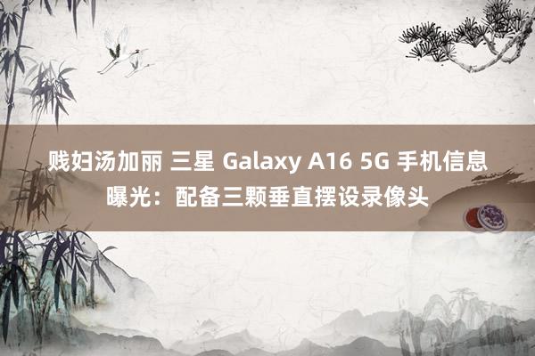 贱妇汤加丽 三星 Galaxy A16 5G 手机信息曝光：配备三颗垂直摆设录像头