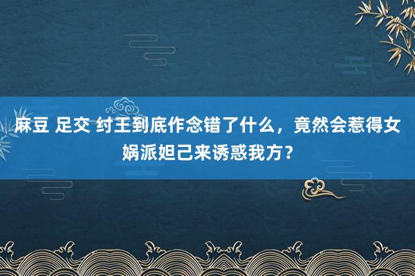 麻豆 足交 纣王到底作念错了什么，竟然会惹得女娲派妲己来诱惑我方？