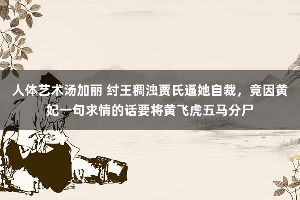 人体艺术汤加丽 纣王稠浊贾氏逼她自裁，竟因黄妃一句求情的话要将黄飞虎五马分尸