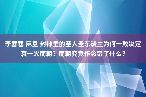 李蓉蓉 麻豆 封神里的至人圣东谈主为何一致决定衰一火商朝？商朝究竟作念错了什么？