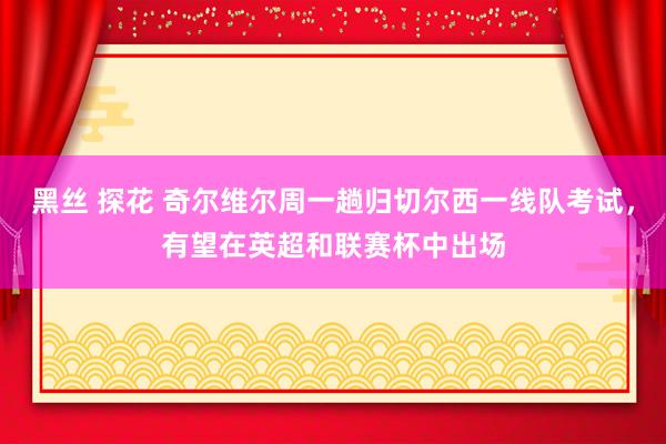 黑丝 探花 奇尔维尔周一趟归切尔西一线队考试，有望在英超和联赛杯中出场