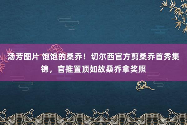 汤芳图片 饱饱的桑乔！切尔西官方剪桑乔首秀集锦，官推置顶如故桑乔拿奖照