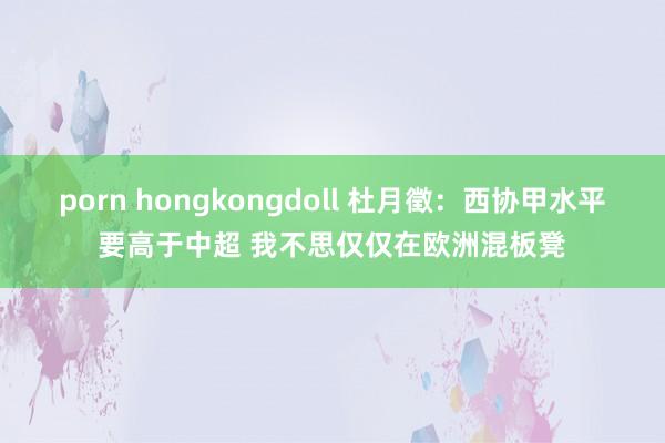 porn hongkongdoll 杜月徵：西协甲水平要高于中超 我不思仅仅在欧洲混板凳