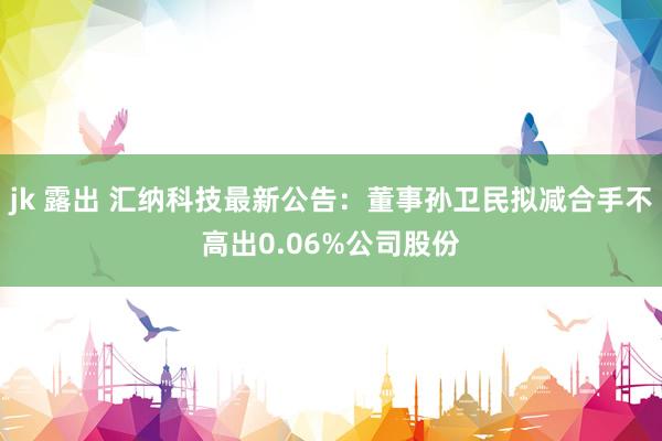 jk 露出 汇纳科技最新公告：董事孙卫民拟减合手不高出0.06%公司股份