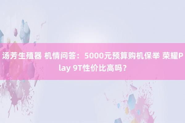 汤芳生殖器 机情问答：5000元预算购机保举 荣耀Play 9T性价比高吗？