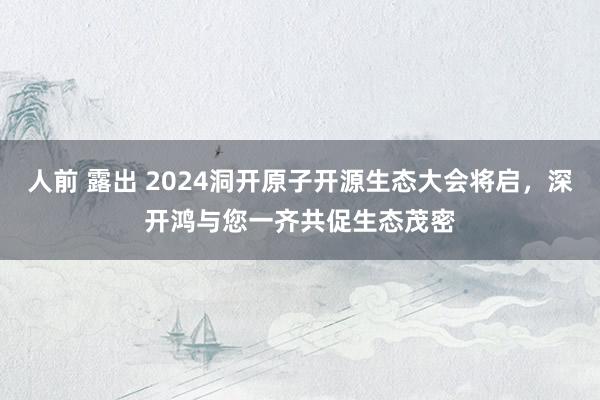 人前 露出 2024洞开原子开源生态大会将启，深开鸿与您一齐共促生态茂密