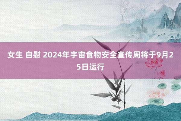 女生 自慰 2024年宇宙食物安全宣传周将于9月25日运行